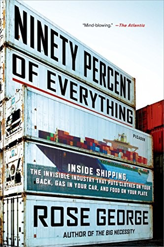 Rose George: Ninety Percent of Everything: Inside Shipping, the Invisible Industry That Puts Clothes on Your Back, Gas in Your Car, and Food on Your Plate (2014, Picador)