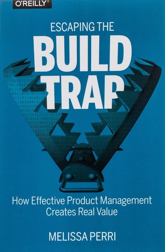 Melissa Perri: Escaping the Build Trap: How Effective Product Management Creates Real Value (2018, O'Reilly Media)