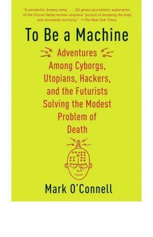 Mark O'Connell: To be a machine : adventures among cyborgs, utopians, hackers, and the futurists solving the modest problem of death (2017)