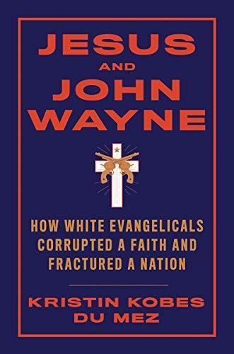 Kristin Kobes Du Mez: Jesus and John Wayne: How White Evangelicals Corrupted a Faith and Fractured a Nation (2020)