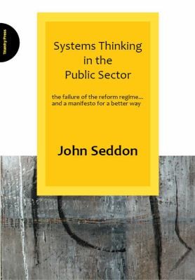 John Seddon: Systems Thinking In The Public Sector The Failure Of The Reform Regime And A Manifesto For A Better Way (2008, Triarchy Press Ltd)