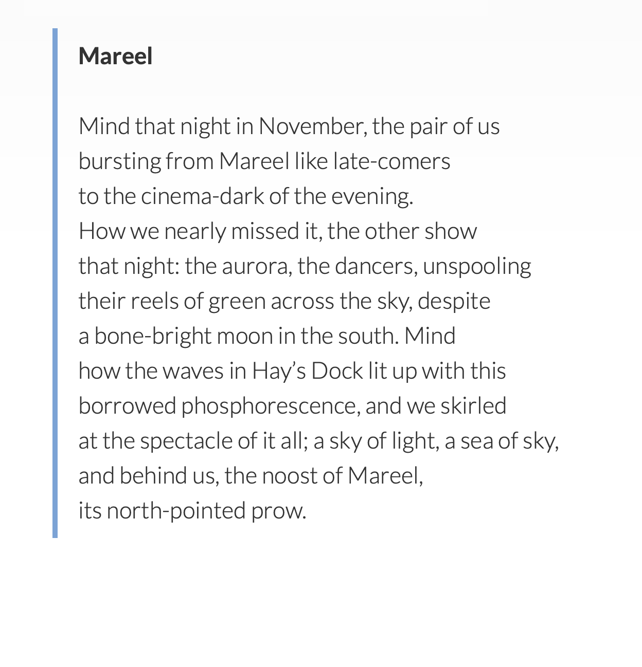 Mareel
by Roseanne Watt

Mind that night in November, the pair of us
bursting from Mareel like late-comers
to the cinema-dark of the evening.
How we nearly missed it, the other show
that night: the aurora, the dancers, unspooling
their reels of green across the sky, despite
a bone-bright moon in the south. Mind
how the waves in Hay’s Dock lit up with this
borrowed phosphorescence, and we skirled
at the spectacle of it all; a sky of light, a sea of sky,
and behind us, the noost of Mareel,
its north-pointed prow.