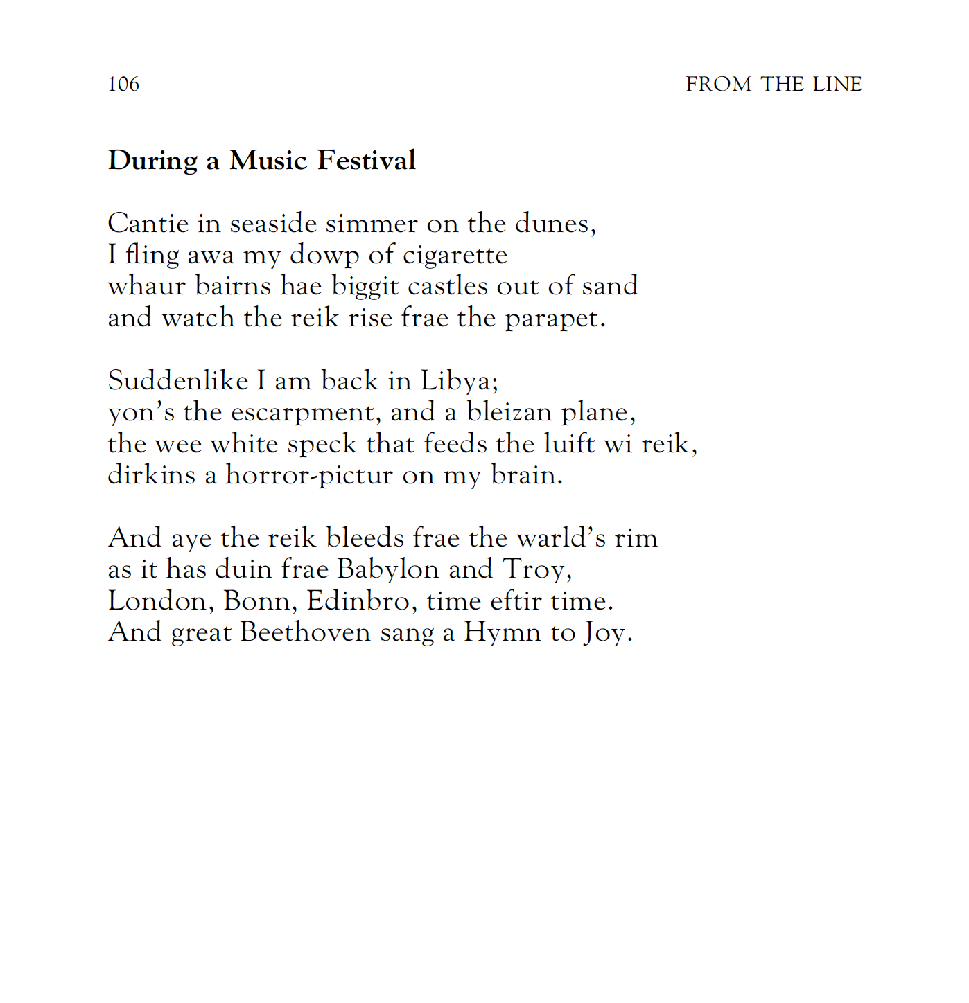 During a Music Festival
Robert Garioch


Cantie in seaside simmer on the dunes,
I fling awa my dowp of cigarette
whaur bairns hae biggit castles out of sand
and watch the reik rise frae the parapet.

Suddenlike I am back in Libya; 
yon’s the escarpment, and a bleizan plane,
the wee white speck that feeds the luift wi reik,
dirkins a horror-pictur on my brain.

And aye the reik bleeds frae the warld’s rim
as it has duin frae Babylon and Troy,
London, Bonn, Edinbro, time eftir time.
And great Beethoven sang a Hymn to Joy.