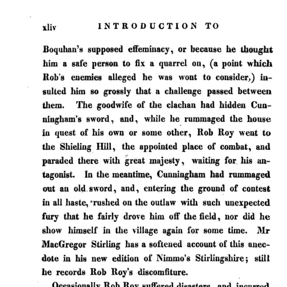 … Boquhan's supposed effeminacy, or because he thought him a safe person to fix a quarrel on (a point which Rob's enemies alleged he was wont to consider), insulted him so grossly that a challenge passed between them. The goodwife of the clachan had hidden Cunningham's sword, and while he rummaged the house in quest of his own or some other, Rob Roy went to the Shieling Hill, the appointed place of combat, and paraded there with great majesty, waiting for his antagonist. In the meantime, Cunningham had rummaged out an old sword, and, entering the ground of contest in all haste, rushed on the outlaw with such unexpected fury that he fairly drove him off the field, nor did he show himself in the village again for some time. Mr. MacGregor Stirling has a softened account of this anecdote in his new edition of Nimmo's Stirlingshire; still he records Rob Roy's discomfiture.