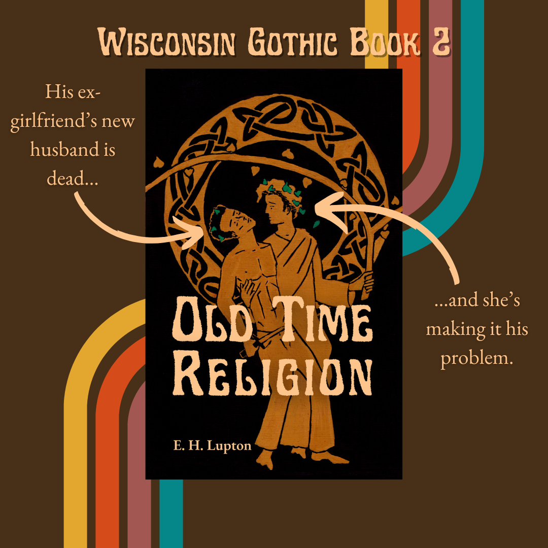 Wisconsin Gothic Book 2
Cover of Old Time Religion by E H Lupton. Done in Greek red figure style, two men are standing side by side, one dressed as Dionysus supporting one shirtless in jeans, holding an athame. 

Arrow pointing to man in jeans: His ex-girlfriend's new husband is dead...
Arrow pointing to man dressed as Dionysus: ...and she's making it his problem.
Now available! 
General '70s vibe to art/text.
