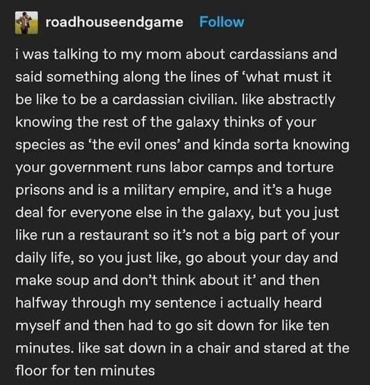 Roadhouse Endgame:
I was talking to my mom about cardassians and said something along the lines of ‘what must it be like to be a cardassian civilian. like abstractly knowing the rest of the galaxy thinks of your species as ‘the evil ones’ and kinda sorta knowing your government runs labor camps and torture prisons and is a military empire, and it’s a huge deal for everyone else in the galaxy, but you just like run a restaurant so it’s not a big part of your daily life, so you just like, go about your day and make soup and don’t think about it’ and then halfway through my sentence I actually heard myself and then had to go sit down for like ten minutes. like sat down in a chair and stared at the floor for ten minutes 