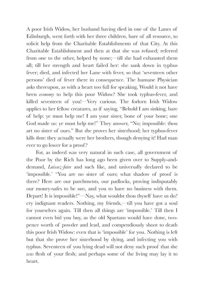 A poor Irish Widow, her husband having died in one of the Lanes of Edinburgh, went forth with her three children, bare of all resource, to solicit help from the Charitable Establishments of that City. At this Charitable Establishment & then at that she was refused; referred from one to the other, helped by none;— till she had exhausted them all; till her strength & heart failed her: she sank down in typhus-fever; died, & infected her Lane with fever, so that 'seventeen other persons' died of fever there in consequence. The humane Physician asks thereupon, as with a heart too full for speaking, Would it not have been economy to help this poor Widow? She took typhus-fever, & killed seventeen of you!—Very curious. The forlorn Irish Widow applies to her fellow-creatures, as if saying, "Behold I am sinking, bare of help: ye must help me! I am your sister, bone of your bone; one God made us: ye must help me!" They answer, "No; impossible: thou art no sister of ours." But she proves her sisterhood; her typhus-fever kills them: they actually were her brothers, though denying it! Had man ever to go lower for a proof?
