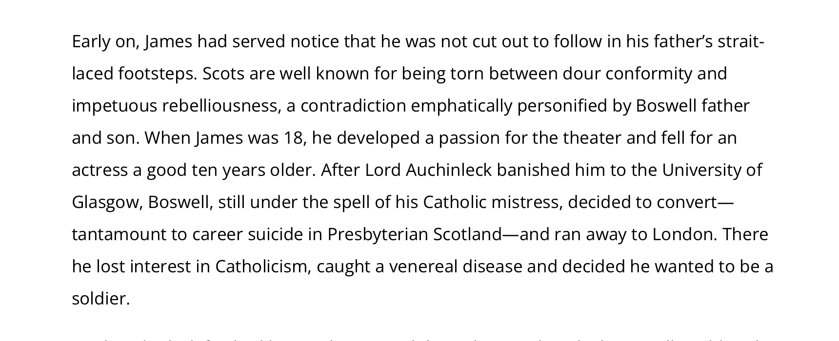 Early on, James had served notice that he was not cut out to follow in his father’s strait-laced footsteps. Scots are well known for being torn between dour conformity and impetuous rebelliousness, a contradiction emphatically personified by Boswell father and son. When James was 18, he developed a passion for the theater and fell for an actress a good ten years older. After Lord Auchinleck banished him to the University of Glasgow, Boswell, still under the spell of his Catholic mistress, decided to convert—tantamount to career suicide in Presbyterian Scotland—and ran away to London. There he lost interest in Catholicism, caught a venereal disease and decided he wanted to be a soldier.