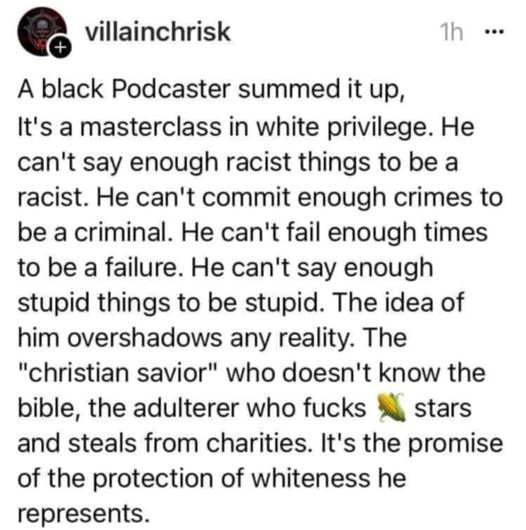 villainchrisk

A black Podcaster summed it up, It's a mastercalss in white privilege. He can't say enough racist things to be a racist. He can't commit enough crimes to be a criminal. He can't fail enough times to be a failure. He can't say enough stupid things to be stupid. The idea of him overshadows any reality. The "christian savior" who doesn't know the bible, the adulterer who fucks {corn emoji} stars and steals from charities. It's the promise of the protection of whiteness he represents.