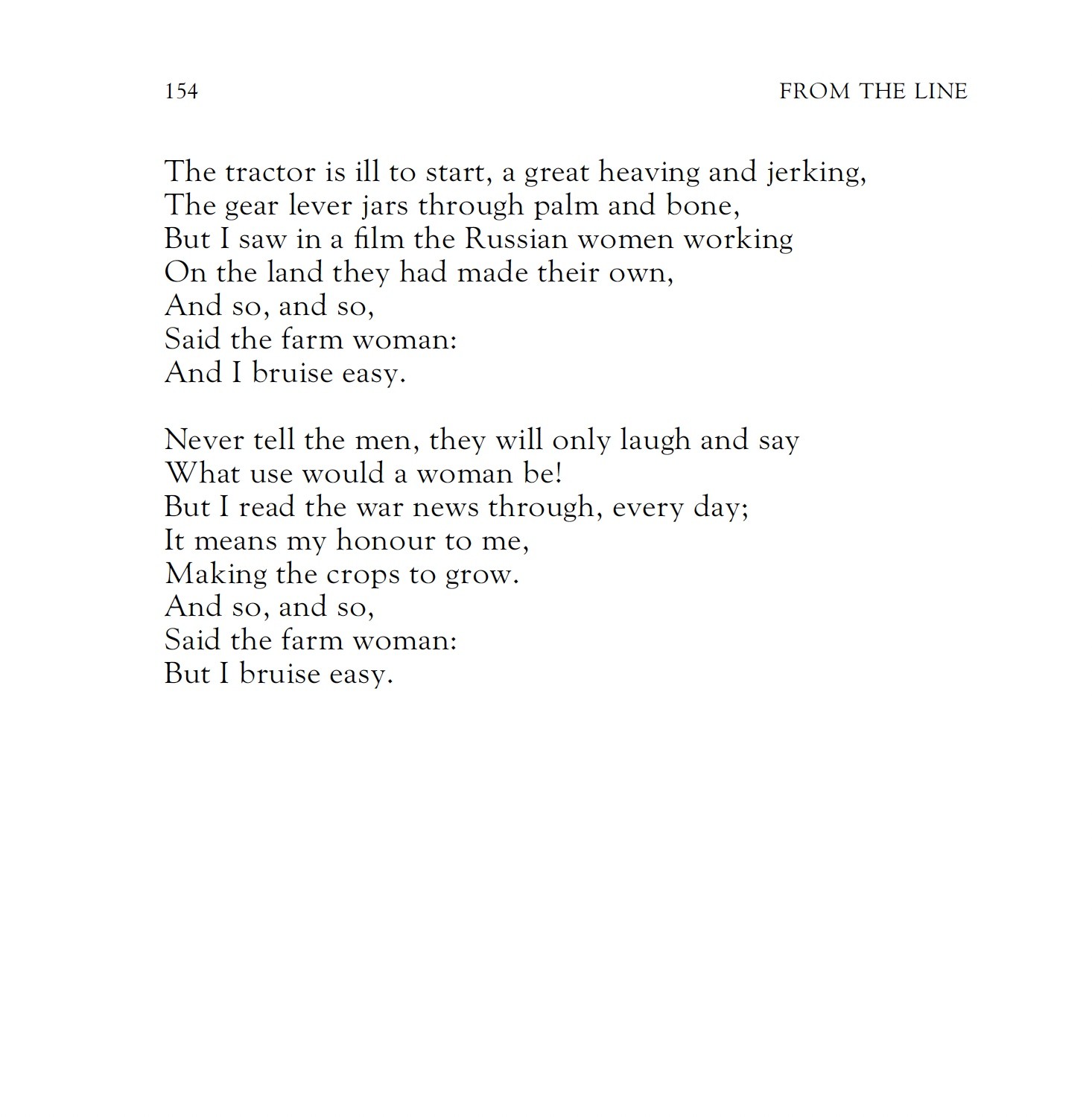 Naomi Mitchison
The Farm Woman: 1942

Why the blue bruises high up on your thigh,
On your right breast and both knees?
Did you get them in the hay in a sweet smother of cries,
Did he tease you and at last please,
With all he had to show?
Oh no, oh no,
Said the farm woman:
But I bruise easy.

Why the scratched hand, was it too sharp a grip,
Buckle or badge or maybe nail,
From one coming quick from camp or ship,
Kissing as hard as hail
That pits deep the soft snow?
Oh no, oh no,
Said the farm woman:
But I bruise easy.

There was nothing, my sorrow, nothing that need be hidden,
But the heavy dung fork slipped in my hand,
I fell against the half-filled cart at the midden;
We were going out to the land.
Nobody had to know.
And so, and so,
Said the farm woman:
For I bruise easy.

The tractor is ill to start, a great heaving and jerking,
The gear lever jars through palm and bone,
But I saw in a film the Russian women working
On the land they had made their own,
And so, and so,
Said the farm woman:
And I bruise easy.

Never tell the men, they will only laugh and say
What use would a woman be!
But I read the war news through, every day;
It means my honour to me,
Making the crops to grow.
And so, and so,
Said the farm woman:
But I bruise easy.