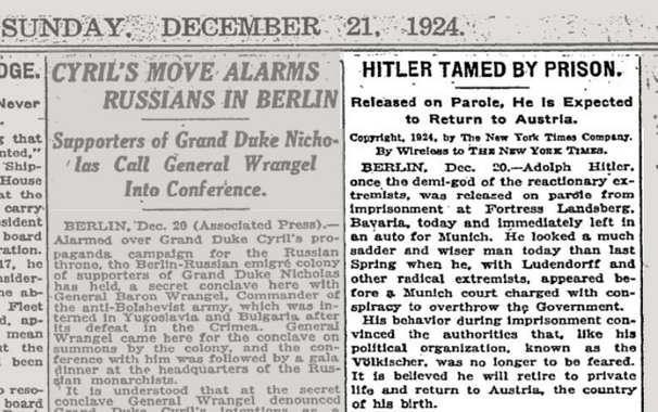 HITLER TAMED BY PRISON.

Released on Parole, He Is Expected to Return to Austria.

Copyright, 1924, by The New Tork Times Company.

By Wireless to The New York Times.

BERLIN. Dec. 20.—Adolph Hitler, once the demi-god of the reactionary extremists, was released on parole from imprisonment at Fortress Landsberg, Bavaria today and immediately left in an auto for Munich. He looked a much sadder and wiser man today than last Spring when he, with Ludendorff and other radical extremists, appeared before a Munich court charged with conspiracy to overthrow the Government.

His behavior during Imprisonment convinced
the political authorities that, like his political organization, known as the Völkischer, was no longer to be feared. It is belleved he
will retire to private life and return to Austria, the country of his birth.