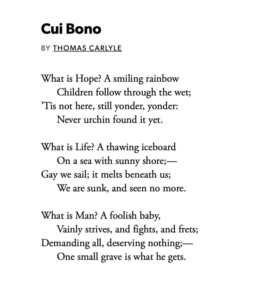 Cui Bono
by Thomas Carlyle

What is Hope? A smiling rainbow
Children follow through the wet;
’Tis not here, still yonder, yonder:
Never urchin found it yet.

What is Life? A thawing iceboard
On a sea with sunny shore;—
Gay we sail; it melts beneath us;
We are sunk, and seen no more.

What is Man? A foolish baby,
Vainly strives, and fights, and frets;
Demanding all, deserving nothing;—
One small grave is what he gets.