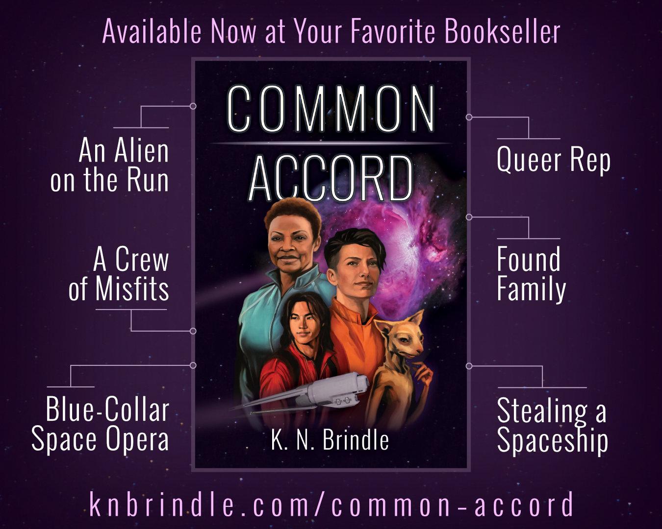 Advertisement for Common Accord by K.N. Brindle

"Available Now at Your Favorite Bookseller"

Common Accord book cover: Portraits of four people against a starfield, with a dimensional rift open behind them like a pink cloud. A ship in front of the portraits leaves a trail or light that loops around them to the rift. The four people are: Windy, a black woman in a teal jumpsuit; Jes, a nonbinary person in an orange jumpsuit; Fin, a young man in a red jumpsuit; and Stritch, a vulpine alien known as a triss.

- An Alien on the Run
- A Crew of Misfits
- Blue-Collar Space Opera
- Queer Rep
- Found Family
- Stealing a Spaceship

https://knbrindle.com/common–accord