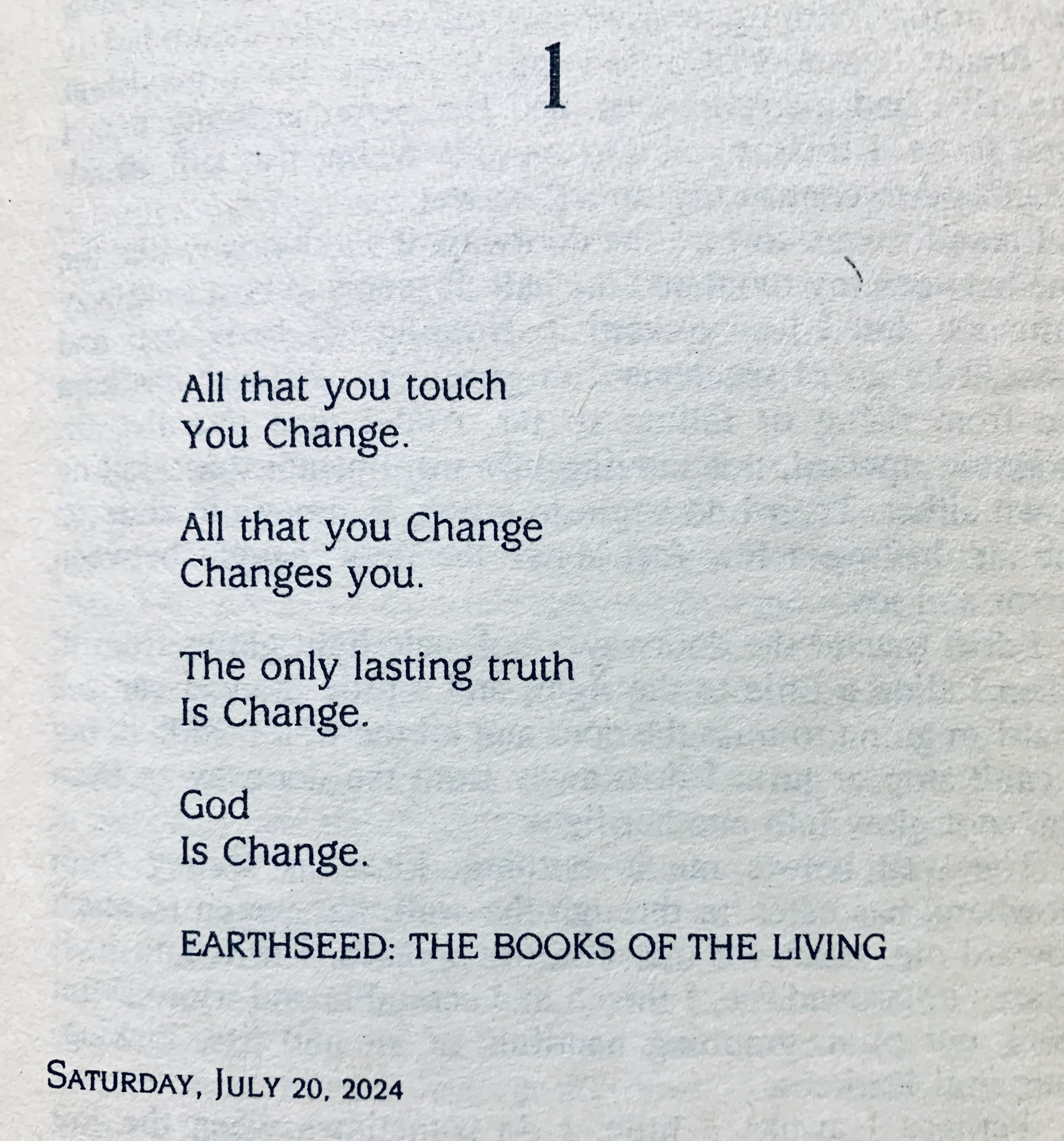 Shown is the opening page of Chapter 1 of Parable of the Sower. The poem reads:

All that you touch
You Change.

All that you Change
Changes you.

The only lasting truth
Is Change.

God 
Is Change.

EARTHSEED: THE BOOKS OF THE LIVING

Saturday, July 20, 2024.