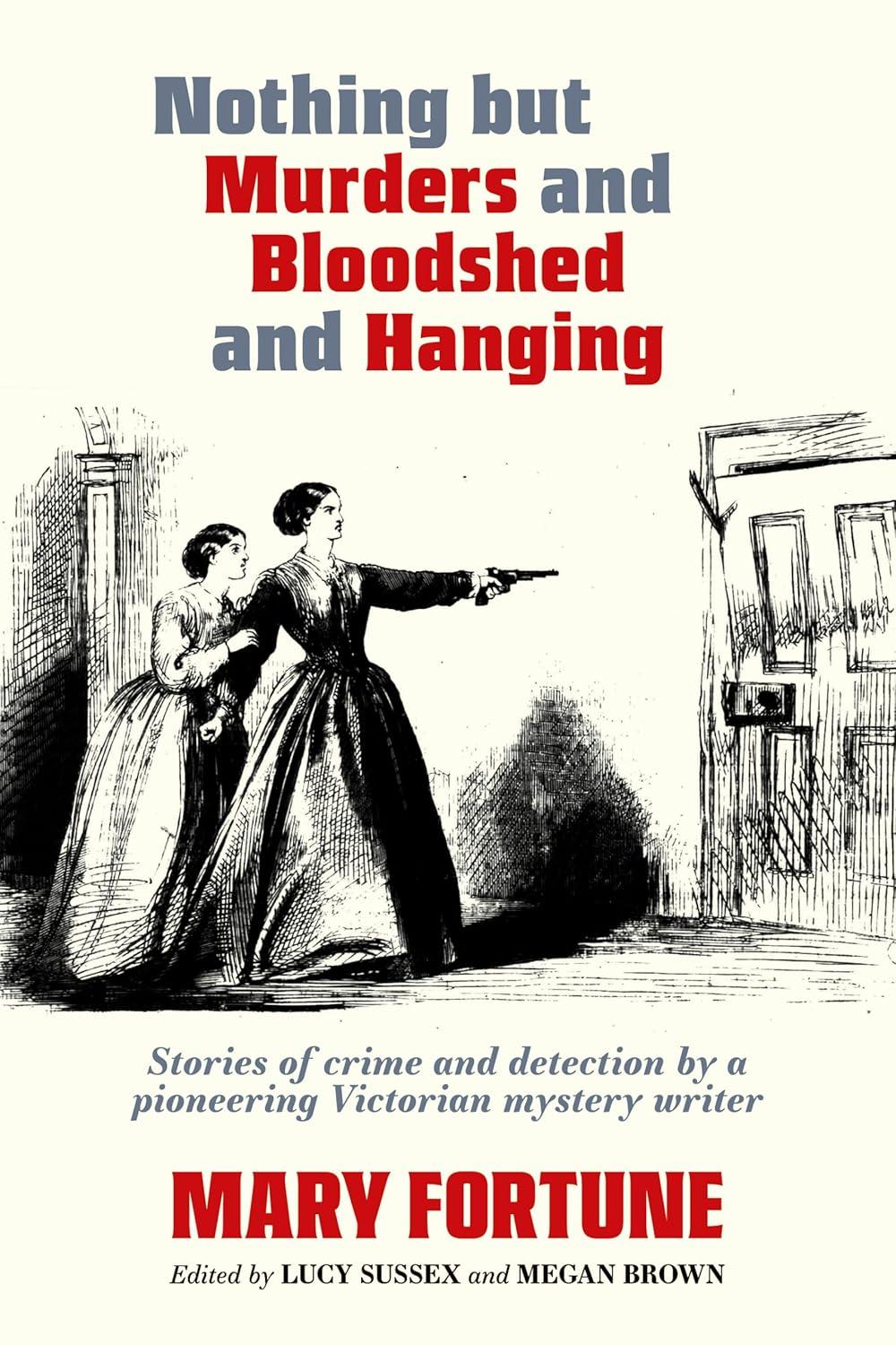 The image of the book cover for Nothing But Murders and Bloodshed and Hanging by Mary Fortune includes the tagline 'Stories of mystery and detection by a pioneering Victorian mystery writer'.

The image is of two women in period dress, standing in a room in front of a door which is being forced open. The woman in front is holding a gun out from her straightened arm, the other woman standing behind her, holding onto her other arm.