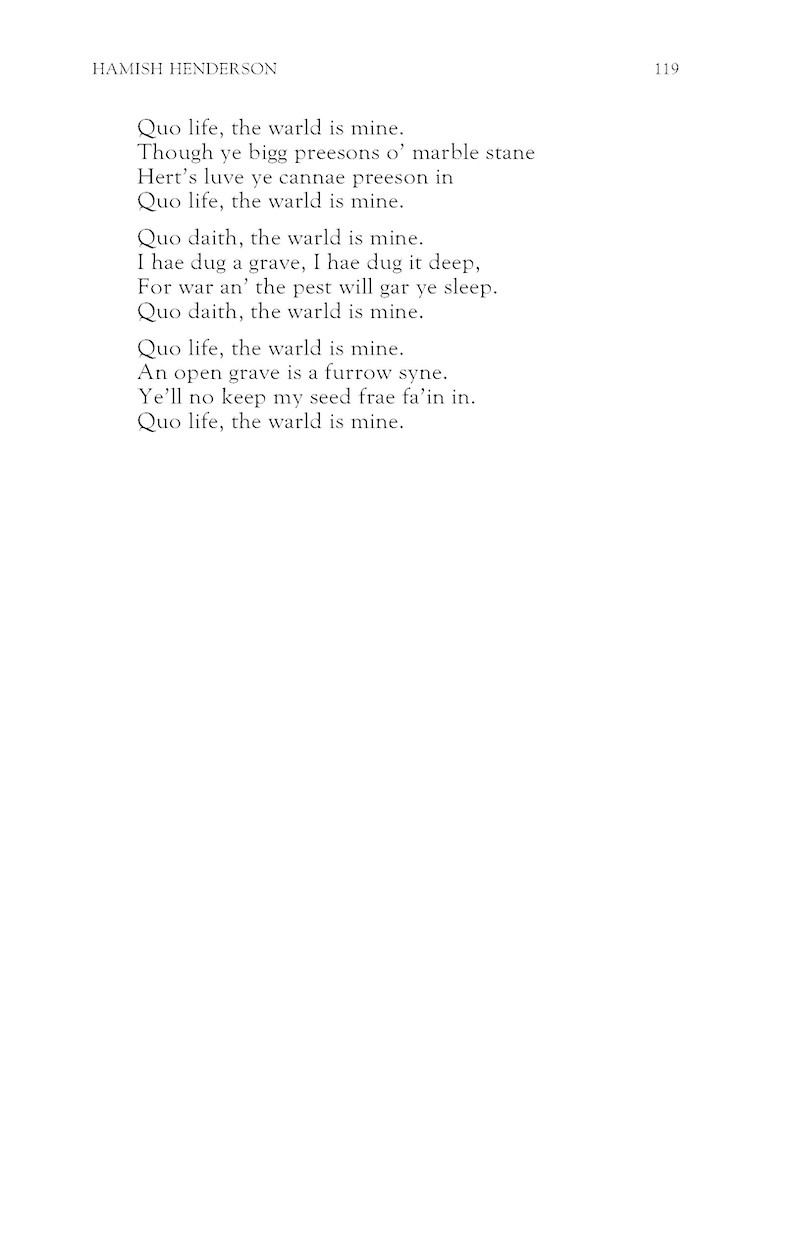 Quo life, the warld is mine.
Though ye bigg preesons o’ marble stane
Hert’s luve ye cannae preeson in
Quo life, the warld is mine.

Quo daith, the warld is mine.
I hae dug a grave, I hae dug it deep,
For war an’ the pest will gar ye sleep.
Quo daith, the warld is mine.

Quo life, the warld is mine.
An open grave is a furrow syne.
Ye’ll no keep my seed frae fa’in in.
Quo life, the warld is mine.