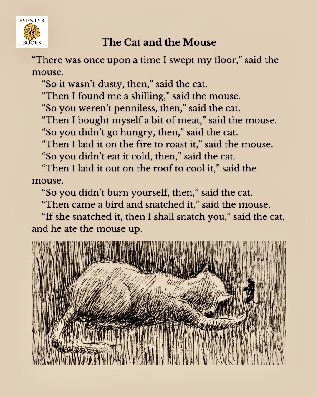 The Cat and the Mouse

“There was once upon a time I swept my floor,” said the mouse.

“So it wasn’t dusty, then,” said the cat.

“Then I found me a shilling,” said the mouse.

“So you weren’t penniless, then,” said the cat.

“Then I bought myself a bit of meat,” said the mouse.

“So you didn’t go hungry, then,” said the cat.

“Then I laid it on the fire to roast it,” said the mouse.

“So you didn’t eat it cold, then,” said the cat.

“Then I laid it out on the roof to cool it,” said the mouse.

“So you didn’t burn yourself, then,” said the cat.

“Then came a bird and snatched it,” said the mouse.

“If she snatched it, then I shall snatch you,” said the cat, and he ate the mouse up.