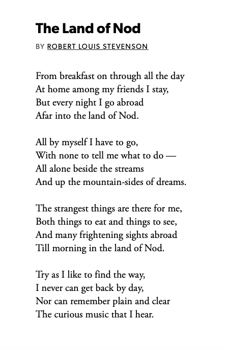 The Land of Nod
by Robert Louis Stevenson

From breakfast on through all the day
At home among my friends I stay,
But every night I go abroad
Afar into the land of Nod.

All by myself I have to go,
With none to tell me what to do –
All alone beside the streams
And up the mountain-sides of dreams.

The strangest things are there for me,
Both things to eat and things to see,
And many frightening sights abroad
Till morning in the land of Nod.

Try as I like to find the way,
I never can get back by day,
Nor can remember plain and clear
The curious music that I hear.