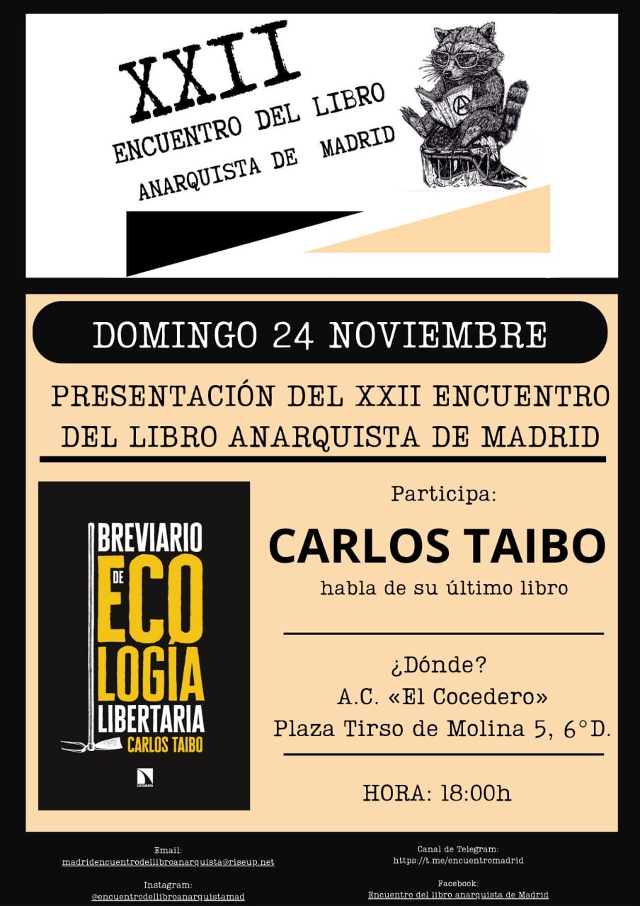 Presentamos el XXII Encuentro del Libro Anarquista de Madrid y el último libro de Carlos Taibo el Domingo 24 de noviembre.
En la A.C. El Cocedero, Plza Tirso de Molina 5, 6º D

We present the XXII Madrid Anarchist Book Meeting and the latest book by Carlos Taibo on Sunday, November 24.
At the A.C. El Cocedero, Plza Tirso de Molina 5, 6º D