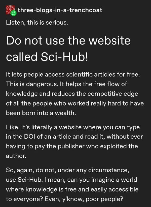 @three-blogs-in-a-trenchcoat

Listen, this is serious.

Do not use the website called Sci-Hub!

It lets people access scientific articles for free. This is dangerous. It helps the free flow of knowledge and reduces the competitive edge of all the people who worked really hard to have been born into a wealth.

Like, it’s literally a website where you can type in the DOI of an article and read it, without ever having to pay the publisher who exploited the author.

So, again, do not, under any circumstance, use Sci-Hub. I mean, can you imagine a world where knowledge is free and easily accessible to everyone? Even, y'know, poor people? 