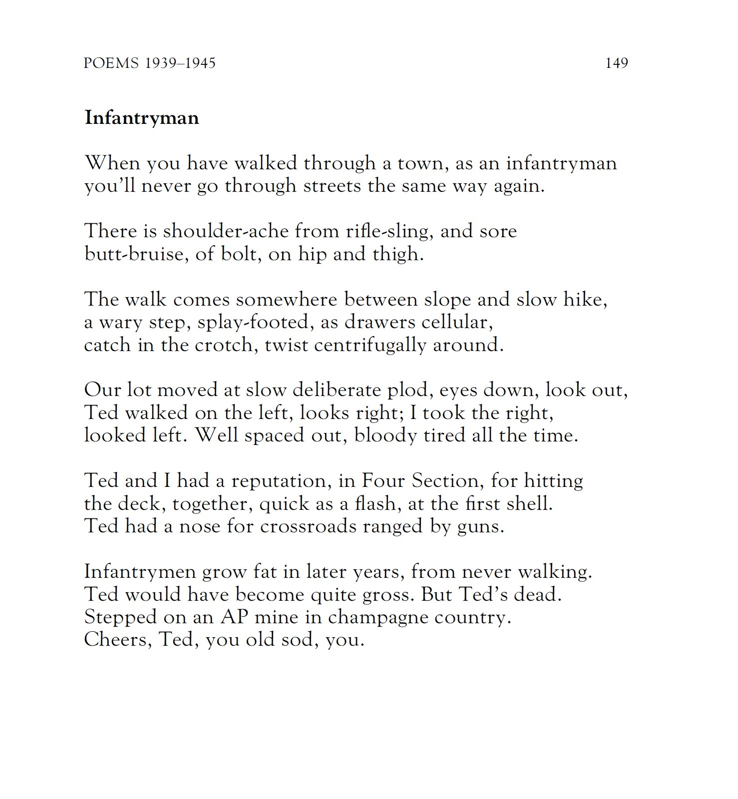 Infantryman
by Colin McIntyre

When you have walked through a town, as an infantryman
you'll never go through streets the same way again.

There is shoulder-ache from rifle-sling, and sore
butt-bruise, of bolt, on hip and thigh.

The walk comes somewhere between slope and slow hike,
a wary step, splay-footed, as drawers cellular,
catch in the crotch, twist centrifugally around.

Our lot moved at slow deliberate plod, eyes down, look out,
Ted walked on the left, looks right; I took the right,
looked left. Well spaced out, bloody tired all the time.

Ted and I had a reputation, in Four Section, for hitting
the deck, together, quick as a flash, at the first shell.
Ted had a nose for crossroads ranged by guns.

Infantrymen grow fat in later years, from never walking.
Ted would have become quite gross. But Ted's dead.
Stepped on an AP mine in champagne country.
Cheers, Ted, you old sod, you.