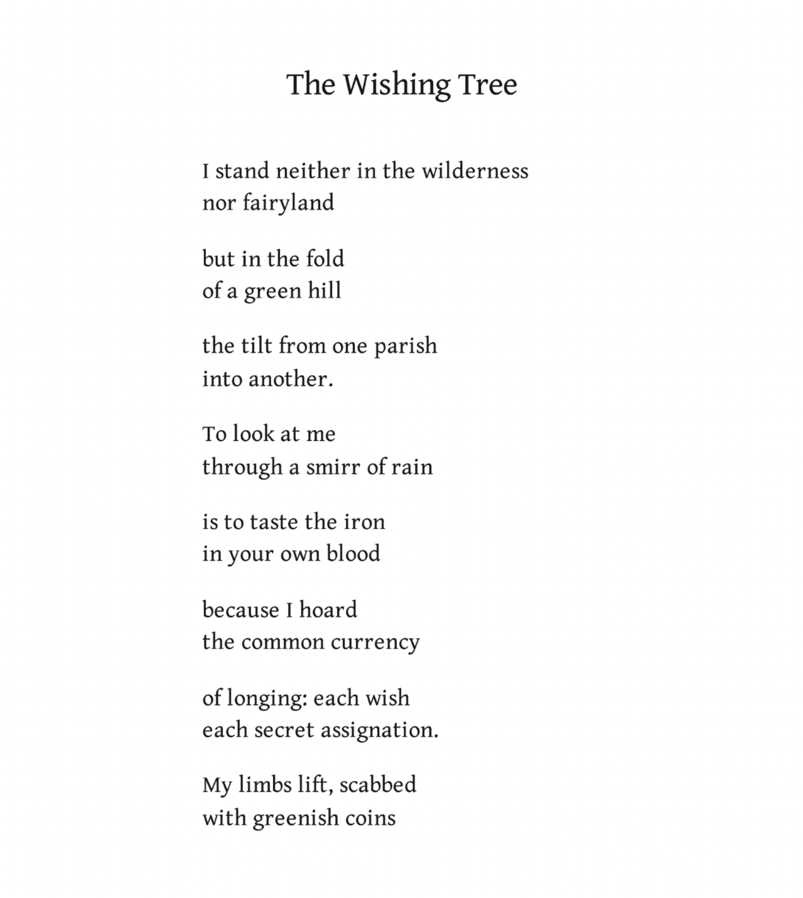 The Wishing Tree
Kathleen Jamie

I stand neither in the wilderness
nor fairyland

but in the fold
of a green hill

the tilt from one parish
into another.

To look at me
through a smirr of rain

is to taste the iron
in your own blood

because I hoard
the common currency

of longing: each wish
each secret assignation.

My limbs lift, scabbed
with greenish coins