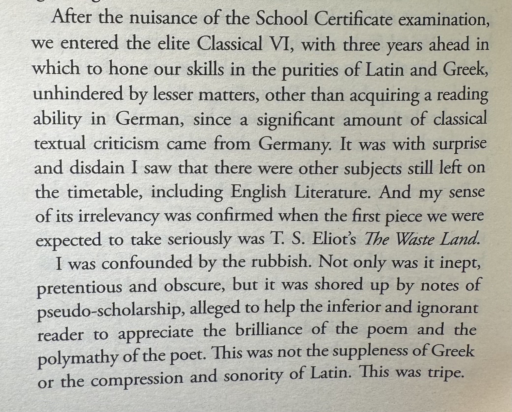 After the nuisance of the School Certificate examination, we entered the elite Classical VI, with three years ahead in which to hone our skills in the purities of Latin and Greek, unhindered by lesser matters, other than acquiring a reading ability in German, since a significant amount of classical textual criticism came from Germany. It was with surprise and disdain I saw that there were other subjects still left on the timetable, including English Literature. And my sense of its irrelevancy was confirmed when the first piece we were expected to take seriously was T. S. Eliot's The Waste Land.
I was confounded by the rubbish. Not only was it inept, pretentious and obscure, but it was shored up by notes of pseudo-scholarship, alleged to help the inferior and ignorant reader to appreciate the brilliance of the poem and the polymathy of the poet. This was not the suppleness of Greek or the compression and sonority of Latin. This was tripe.