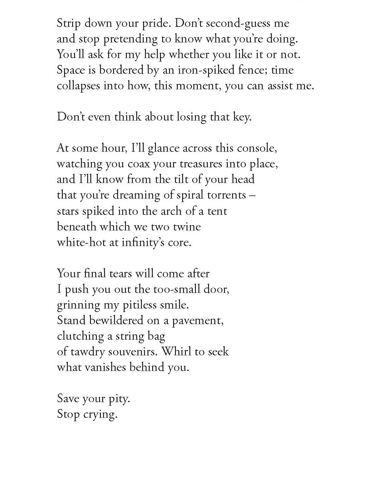 Strip down your pride. Don’t second-guess me
and stop pretending to know what you’re doing.
You’ll ask for my help whether you like it or not.
Space is bordered by an iron-spiked fence; time
collapses into how, this moment, you can assist me.

Don’t even think about losing that key.

At some hour, I’ll glance across this console,
watching you coax your treasures into place,
and I’ll know from the tilt of your head
that you’re dreaming of spiral torrents –
stars spiked into the arch of a tent
beneath which we two twine
white-hot at infinity’s core.

Your final tears will come after
I push you out the too-small door,
grinning my pitiless smile.
Stand bewildered on a pavement,
clutching a string bag
of tawdry souvenirs. Whirl to seek
what vanishes behind you.

Save your pity.
Stop crying.