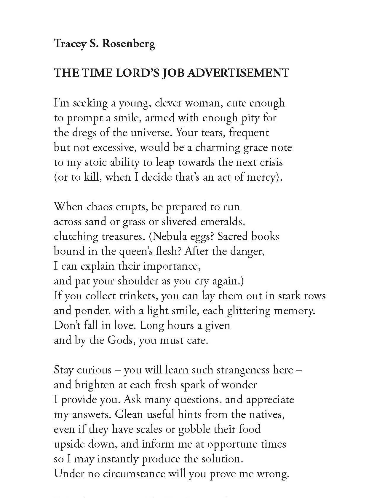 Tracey S. Rosenberg
The Time Lord’s Job Advertisement

I’m seeking a young, clever woman, cute enough
to prompt a smile, armed with enough pity for
the dregs of the universe. Your tears, frequent
but not excessive, would be a charming grace note
to my stoic ability to leap towards the next crisis
(or to kill, when I decide that’s an act of mercy).

When chaos erupts, be prepared to run
across sand or grass or slivered emeralds,
clutching treasures. (Nebula eggs? Sacred books
bound in the queen’s flesh? After the danger,
I can explain their importance,
and pat your shoulder as you cry again.)
If you collect trinkets, you can lay them out in stark rows
and ponder, with a light smile, each glittering memory.
Don’t fall in love. Long hours a given
and by the Gods, you must care.

Stay curious – you will learn such strangeness here –
and brighten at each fresh spark of wonder
I provide you. Ask many questions, and appreciate
my answers. Glean useful hints from the natives,
even if they have scales or gobble their food
upside down, and inform me at opportune times
so I may instantly produce the solution.
Under no circumstance will you prove me wrong.