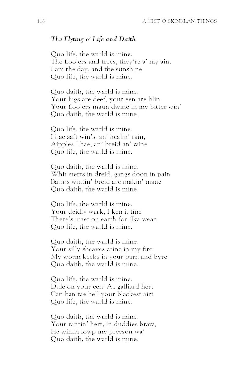 The Flyting o’ Life and Daith
Hamish Henderson

Quo life, the warld is mine.
The floo’ers and trees, they’re a’ my ain.
I am the day, and the sunshine
Quo life, the warld is mine.

Quo daith, the warld is mine.
Your lugs are deef, your een are blin
Your floo’ers maun dwine in my bitter win’
Quo daith, the warld is mine.

Quo life, the warld is mine.
I hae saft win’s, an’ healin’ rain,
Aipples I hae, an’ breid an’ wine
Quo life, the warld is mine.

Quo daith, the warld is mine.
Whit sterts in dreid, gangs doon in pain
Bairns wintin’ breid are makin’ mane
Quo daith, the warld is mine.

Quo life, the warld is mine.
Your deidly wark, I ken it fine
There’s maet on earth for ilka wean
Quo life, the warld is mine.

Quo daith, the warld is mine.
Your silly sheaves crine in my fire
My worm keeks in your barn and byre
Quo daith, the warld is mine.

Quo life, the warld is mine.
Dule on your een! Ae galliard hert
Can ban tae hell your blackest airt
Quo life, the warld is mine.

Quo daith, the warld is mine.
Your rantin’ hert, in duddies braw,
He winna lowp my preeson wa’
Quo daith, the warld is mine.