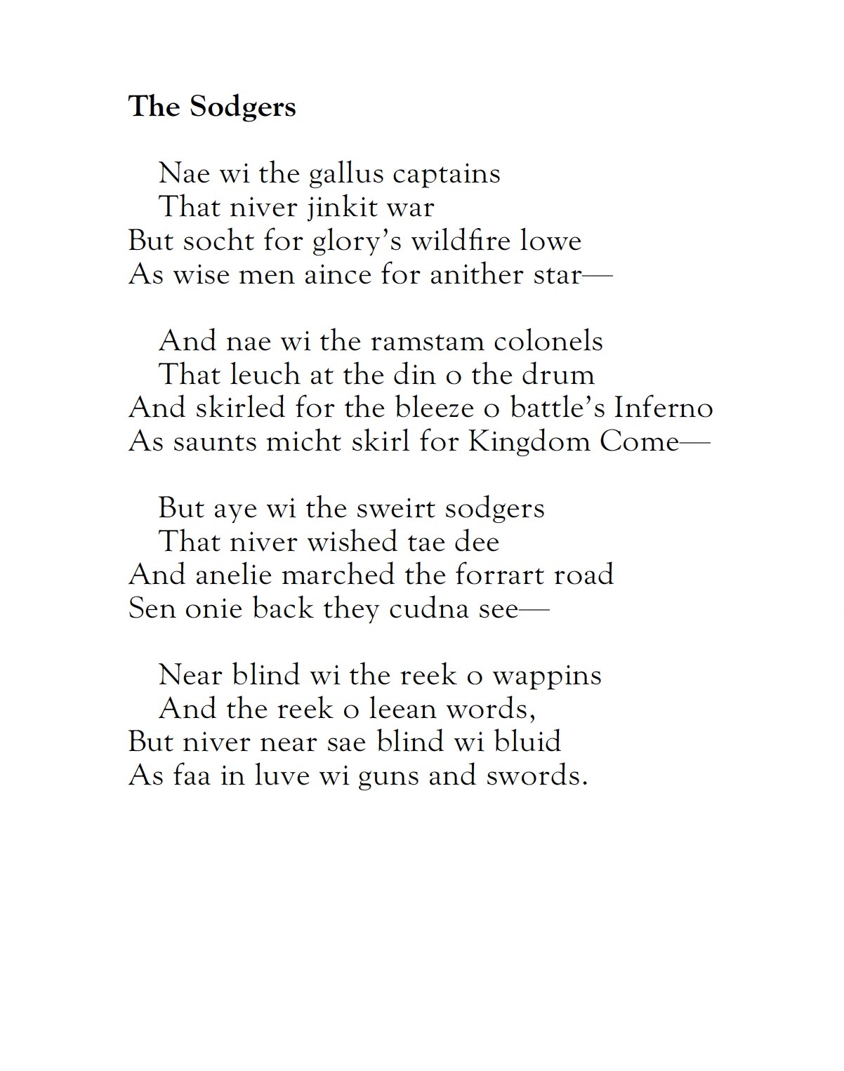 The Sodgers
by Alexander Scott

Nae wi the gallus captains
That niver jinkit war
But socht for glory's wildfire lowe
As wise men aince for anither star—

And nae wi the ramstam colonels
That leuch at the din o the drum
And skirled for the bleeze o battle's Inferno
As saunts micht skirl for Kingdom Come—

But aye wi the sweirt sodgers
That niver wished tae dee
And anelie marched the forrart road
Sen onie back they cudna see—

Near blind wi the reek o wappins
And the reek o leean words,
But niver near sae blind wi bluid
As faa in luve wi guns and swords.