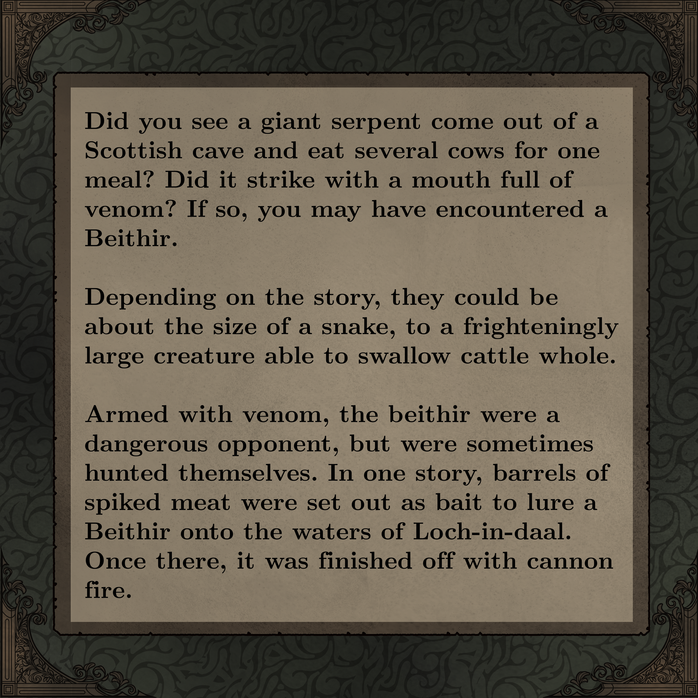 Did you see a giant serpent come out of a Scottish cave and eat several cows for one meal? Did it strike with a mouth full of venom? If so, you may have encountered a Beithir. 

Depending on the story, they could be about the size of a snake, to a frighteningly large creature able to swallow cattle whole.

Armed with venom, the beithir were a dangerous opponent, but were sometimes hunted themselves. In one story, barrels of spiked meat were set out as bait to lure a Beithir onto the waters of Loch-in-daal. Once there, it was finished off with cannon fire. 