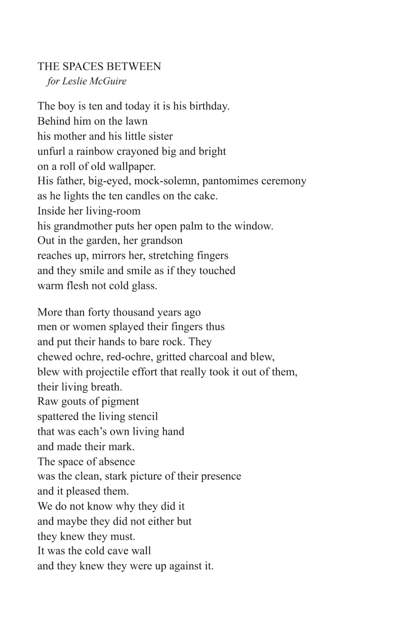 The Spaces Between
Liz Lochhead

for Leslie McGuire

The boy is ten and today it is his birthday.
Behind him on the lawn
his mother and his little sister
unfurl a rainbow crayoned big and bright
on a roll of old wallpaper.
His father, big-eyed, mock-solemn, pantomimes ceremony
as he lights the ten candles on the cake.
Inside her living-room
his grandmother puts her open palm to the window.
Out in the garden, her grandson
reaches up, mirrors her, stretching fingers
and they smile and smile as if they touched
warm flesh not cold glass.

More than forty thousand years ago
men or women splayed their fingers thus
and put their hands to bare rock, they
chewed ochre, red-ochre, gritted charcoal and blew,
blew with projectile effort that really took it out of them,
their living breath.
Raw gouts of pigment
spattered the living stencil
that was each’s own living hand
and made their mark.
The space of absence
was the clean, stark picture of their presence
and it pleased them.
We do not know why they did it
and maybe they did not either but
they knew they must.
It was the cold cave wall
and they knew they were up against it.