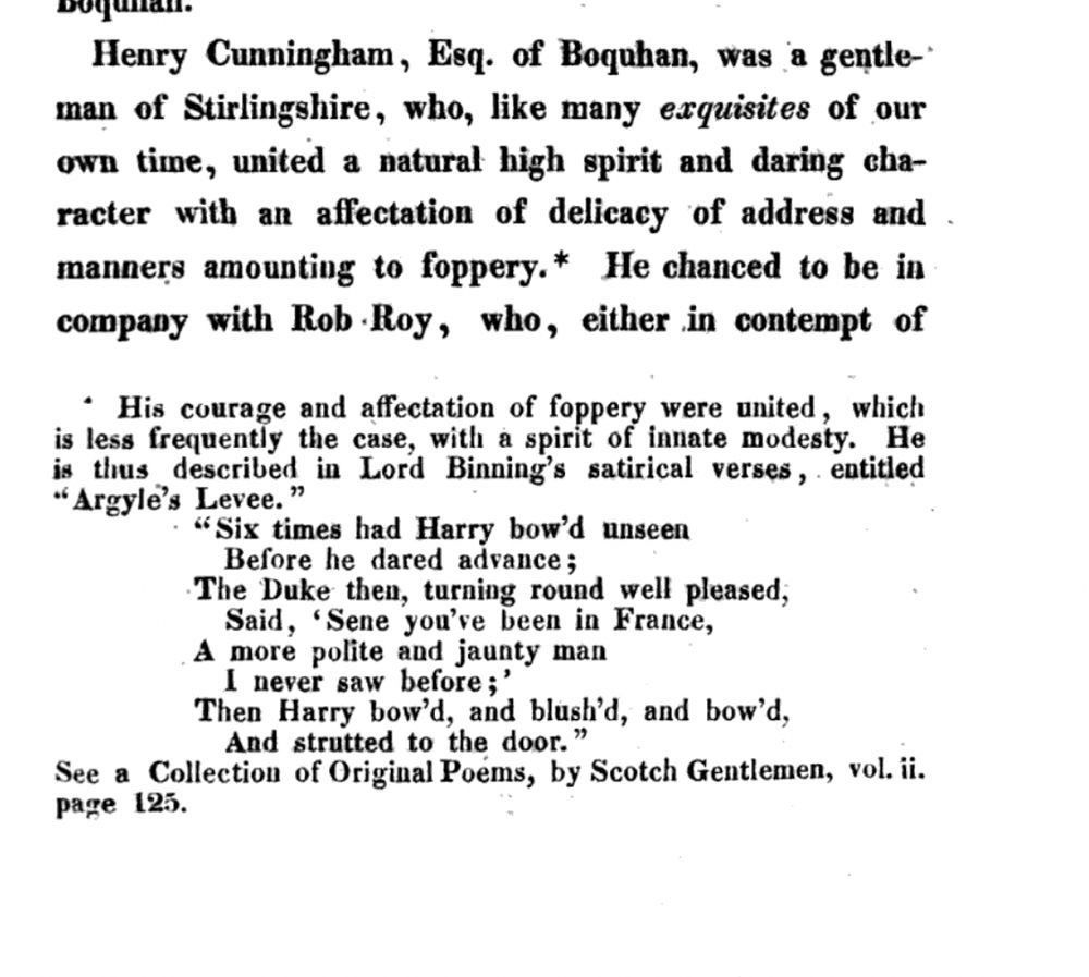 Henry Cunningham, Esq. of Boquhan, was a gentleman of Stirlingshire, who, like many exquisites of our own time, united a natural high spirit and daring character with an affectation of delicacy of address and manners amounting to foppery.* He chanced to be in company with Rob Roy, who, either in contempt of …

* footnote to "foppery": His courage and affectation of foppery were united, which is less frequently the case, with a spirit of innate modesty. He is thus described in Lord Binning's satirical verses, entitled "Argyle's Levee:"

"Six times had Harry bowed unseen,
Before he dared advance;
The Duke then, turning round well pleased,
Said, 'Sure you've been in France!
A more polite and jaunty man
I never saw before:'
Then Harry bowed, and blushed, and bowed,
And strutted to the door."

See a Collection of original Poems, by Scotch Gentlemen, vol. ii. p. 125.