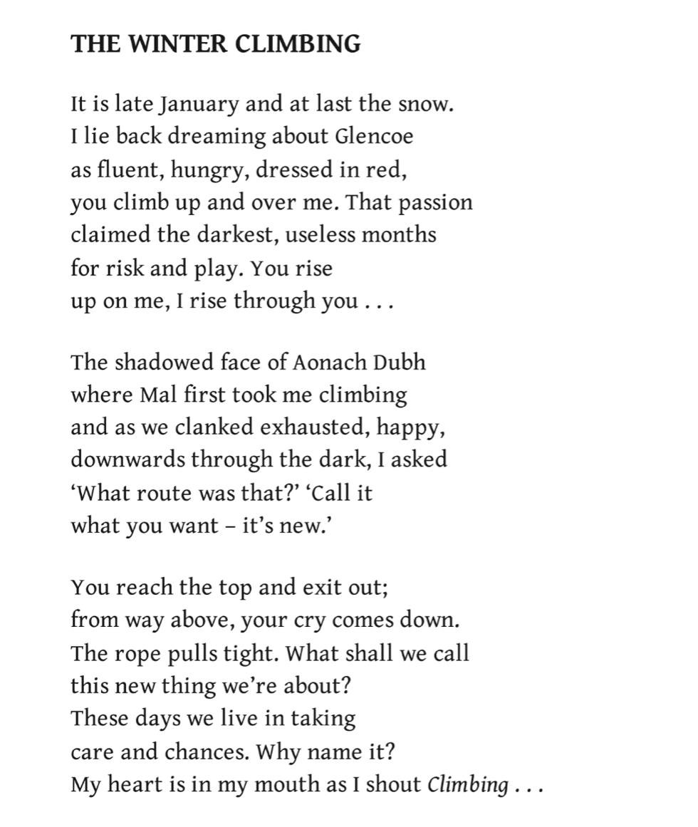 The Winter Climbing
Andrew Greig

It is late January and at last the snow.
I lie back dreaming about Glencoe
as fluent, hungry, dressed in red,
you climb up and over me. That passion
claimed the darkest, useless months
for risk and play. You rise
up on me, I rise through you ...

The shadowed face of Aonach Dubh
where Mal first took me climbing
and as we clanked exhausted, happy,
downwards through the dark, I asked
‘What route was that?’ ‘Call it
what you want – it’s new.’

You reach the top and exit out;
from way above, your cry comes down.
The rope pulls tight. What shall we call
this new thing we’re about?
These days we live in taking
care and chances. Why name it?
My heart is in my mouth as I shout Climbing ...