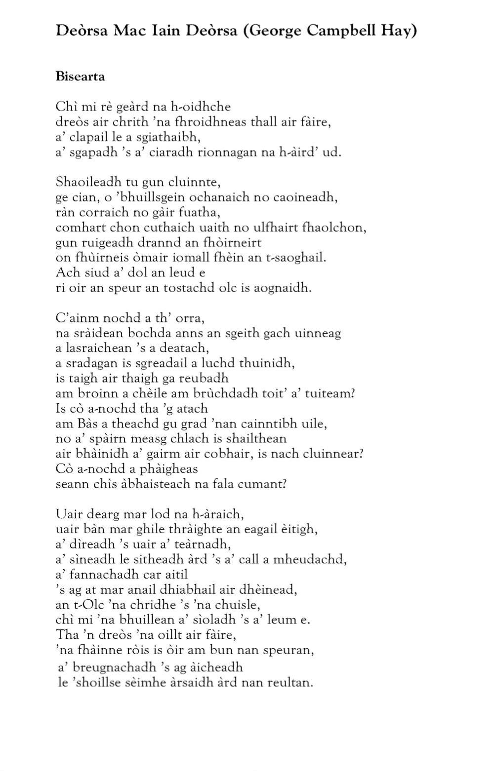 Deorsa Mac lain Deòrsa (George Campbell Hay)
Bisearta

Chì mi rè geard na h-oidhche
dreòs air chrith ’na fhroidhneas thall air fàire,
a’ clapail le a sgiathaibh,
a’sgapadh ’s a’ ciaradh rionnagan na h-àird’ ud.

Shaoileadh tu gun cluinnte,
ge cian, o ’bhuillsgein ochanaich no caoineadh,
ràn corraich no gàir fuatha,
comhart chon cuthaich uaith no ulfhairt fhaolchon,
gun ruigeadh drannd an fhòirneirt
on fhùirneis òmair iomall fhèin an t-saoghail.
Ach siud a’ dol an leud e
ri oir an speur an tostachd olc is aognaidh.

C’ainm nochd a th’ orra,
na sràidean bochda anns an sgeith gach uinneag
a lasraichean ’s a deatach,
a sradagan is sgreadail a luchd thuinidh,
is taigh air thaigh ga reubadh
am broinn a chèile am brùchdadh toit’ a’ tuiteam?
Is cò a-nochd tha ’g atach
am Bàs a theachd gu grad ’nan cainntibh uile,
no a’ spàirn measg chlach is shailthean
air bhàinidh a’ gairm air cobhair, is nach cluinnear?
Cò a-nochd a phàigheas
seann chìs àbhaisteach na fala cumant?

Uair dearg mar lod na h-àraich,
uair bàn mar ghile thràighte an eagail èitigh,
a’ dìreadh ’a uair a’ teàrnadh,
a’ sìneadh le sitheadh àrd ’s a’ call a mheudachd,
a’ fannachadh car aitil
’s ag at mar anail dhiabhail air dhèinead,
an t-Olc ’na chridhe ’s ’na chuisle,
chì mi ’na bhuillean a’ sìoladh ’s a’ leum e.
Tha ’n dreòs ’na oillt air fàire,
’na fhàinne ròis is òir am bun nan speuran,
a’ breugnachadh ’s ag àicheadh
le ’shoillse sèimhe àrsaidh àrd nan reultan.