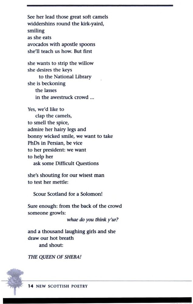 See her lead those great soft camels
widdershins round the kirk-yaird,
smiling
as she eats
avocados with apostle spoons
she’ll teach us how. But first

she wants to strip the willow
she desires the keys
to the National Library
she is beckoning
the lasses
in the awestruck crowd ...

Yes, we'd like to
clap the camels,
to smell the spice,
admire her hairy legs and
bonny wicked smile, we want to take
PhDs in Persian, be vice
to her president: we want
to help her
ask some Difficult Questions

she’s shouting for our wisest man
to test her mettle:

Scour Scotland for a Solomon!

Sure enough: from the back of the crowd
someone growls:
whae do you think y’ur?

and a thousand laughing girls and she
draw our hot breath
and shout:

THE QUEEN OF SHEBA!