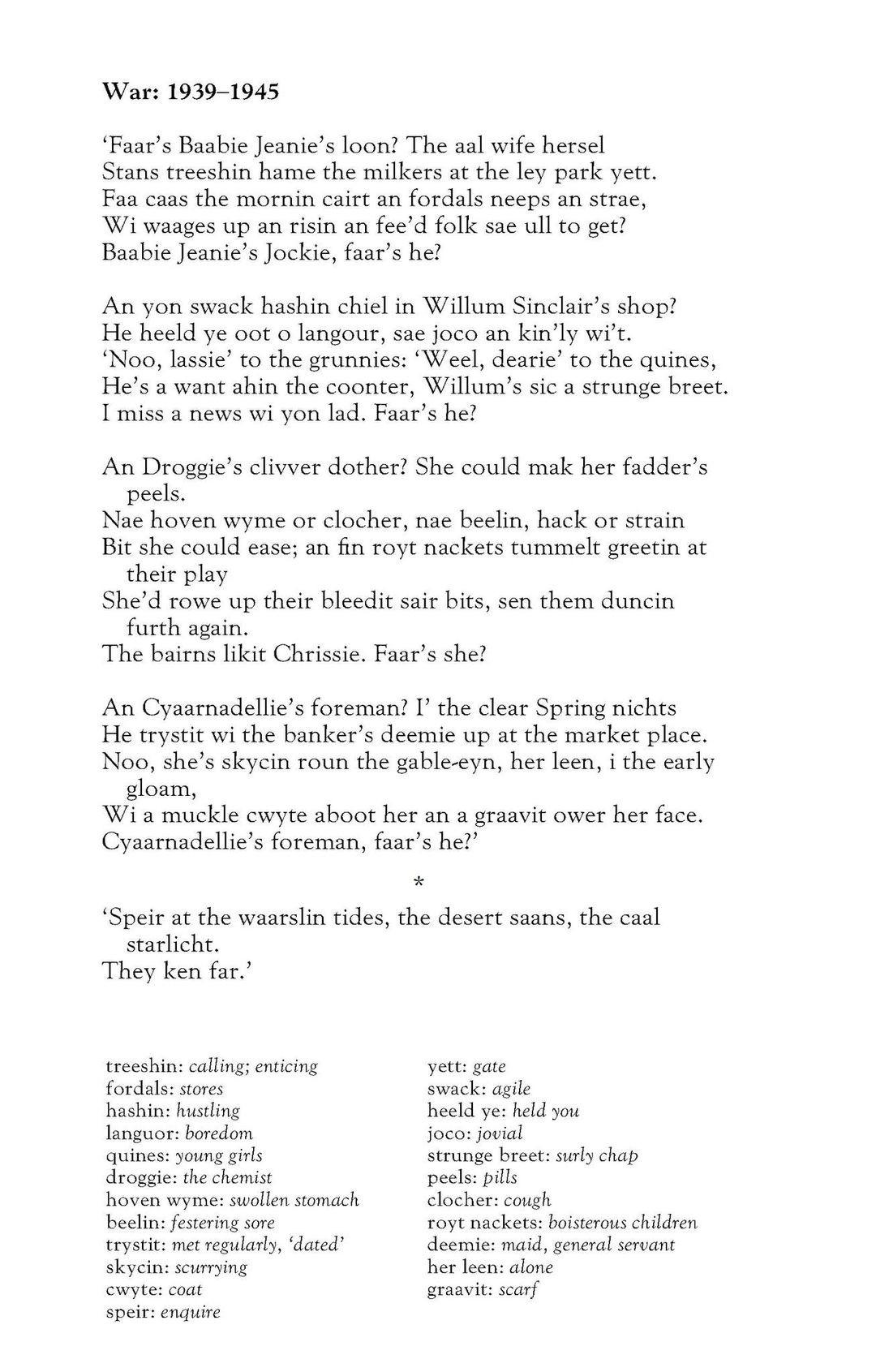 Flora Garry
War: 1939–1945

‘Faar’s Baabie Jeanie’s loon? The aal wife hersel
Stans treeshin hame the milkers at the ley park yett.
Faa caas the mornin cairt an fordals neeps an strae,
Wi waages up an risin an fee’d folk sae ull to get?
Baabie Jeanie’s Jockie, faar’s he?

An yon swack hashin chiel in Willum Sinclair’s shop?
He heeld ye oot o langour, sae joco an kin’ly wi’t.
‘Noo, lassie’ to the grunnies: ‘Weel, dearie’ to the quines,
He’s a want ahin the coonter, Willum’s sic a strunge breet.
I miss a news wi yon lad. Faar’s he?

An Droggie’s clivver dother? She could mak her fadder’s peels.
Nae hoven wyme or clocher, nae beelin, hack or strain
Bit she could ease; an fin royt nackets tummelt greetin at their play
She’d rowe up their bleedit sair bits, sen them duncin furth again.
The bairns likit Chrissie. Faar’s she?

An Cyaarnadellie’s foreman? I’ the clear Spring nichts
He trystit wi the banker’s deemie up at the market place.
Noo, she’s skycin roun the gable-eyn, her leen, i the early gloam,
Wi a muckle cwyte aboot her an a graavit ower her face.
Cyaarnadellie’s foreman, faar’s he?’

‘Speir at the waarslin tides, the desert saans, the caal starlicht.
They ken far.’