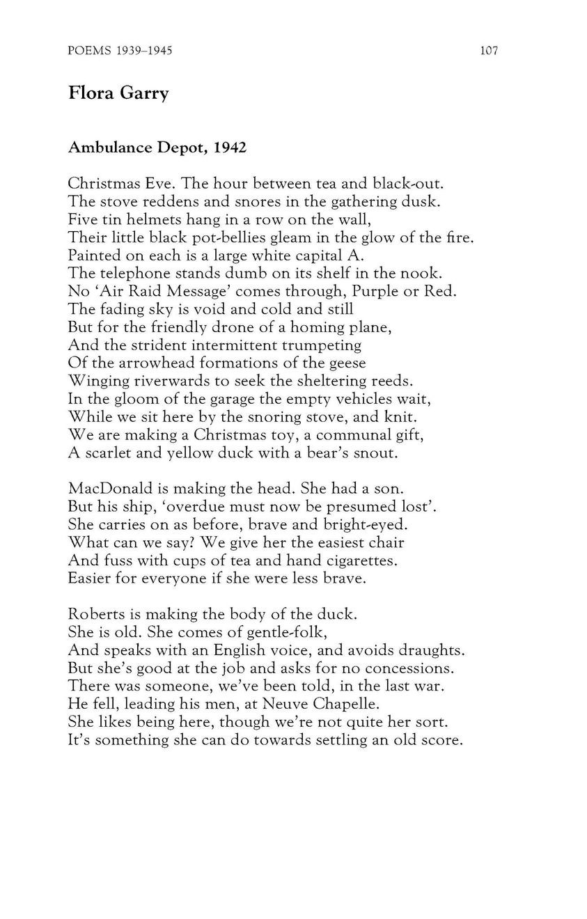 Flora Garry
Ambulance Depot, 1942

Christmas Eve. The hour between tea and black-out.
The stove reddens and snores in the gathering dusk.
Five tin helmets hang in a row on the wall,
Their little black pot-bellies gleam in the glow of the fire.
Painted on each is a large white capital A.
The telephone stands dumb on its shelf in the nook.
No ‘Air Raid Message’ comes through, Purple or Red.
The fading sky is void and cold and still
But for the friendly drone of a homing plane,
And the strident intermittent trumpeting
Of the arrowhead formations of the geese
Winging riverwards to seek the sheltering reeds.
In the gloom of the garage the empty vehicles wait,
While we sit here by the snoring stove, and knit.
We are making a Christmas toy, a communal gift,
A scarlet and yellow duck with a bear’s snout.

MacDonald is making the head. She had a son.
But his ship, ‘overdue must now be presumed lost’.
She carries on as before, brave and bright-eyed.
What can we say? We give her the easiest chair
And fuss with cups of tea and hand cigarettes.
Easier for everyone if she were less brave.

Roberts is making the body of the duck.
She is old. She comes of gentle-folk,
And speaks with an English voice, and avoids draughts.
But she’s good at the job and asks for no concessions.
There was someone, we’ve been told, in the last war.
He fell, leading his men, at Neuve Chapelle.
She likes being here, though we’re not quite her sort.
It’s something she can do towards settling an old score.