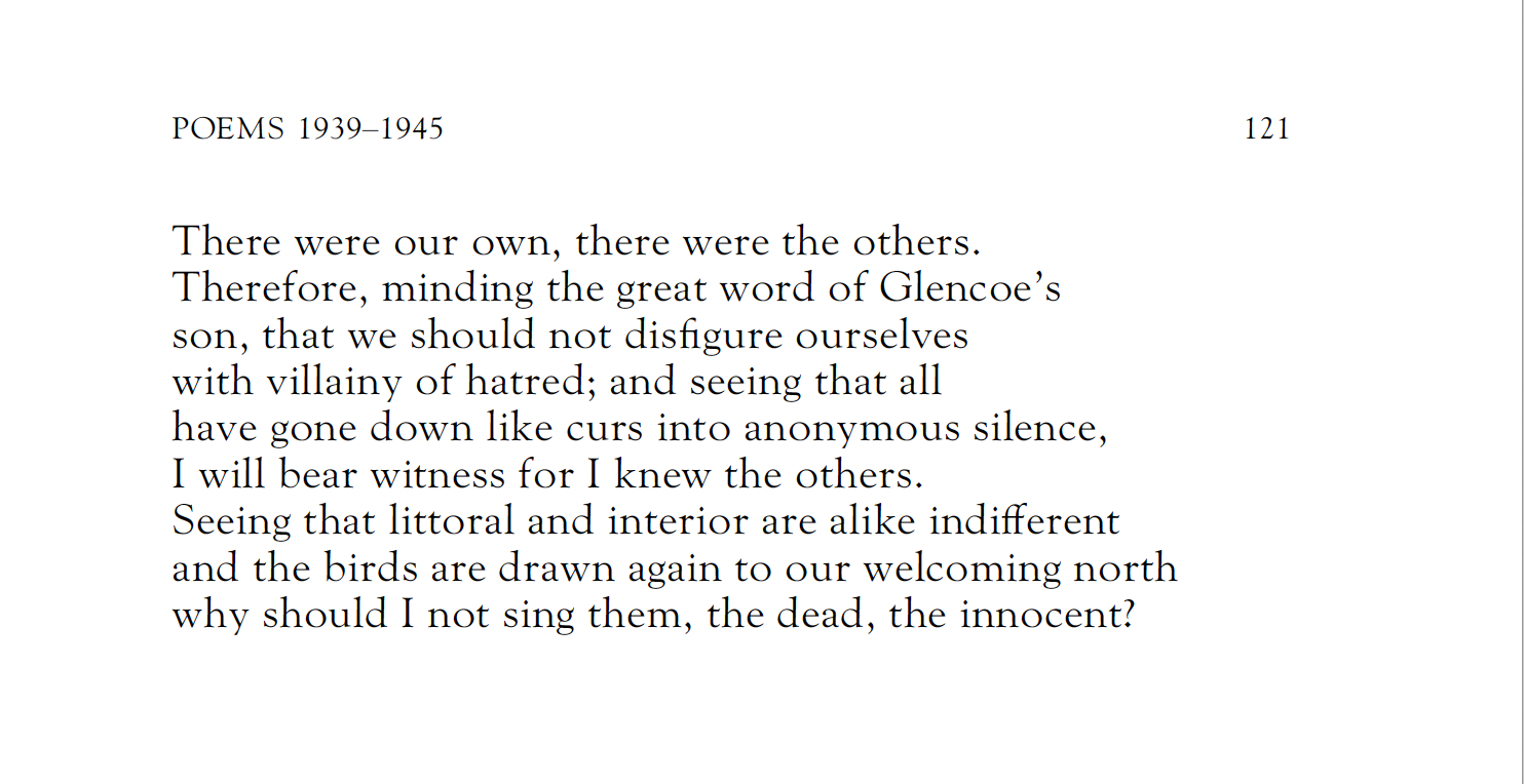 There were our own, there were the others.
Therefore, minding the great word of Glencoe’s
son, that we should not disfigure ourselves
with villainy of hatred; and seeing that all
have gone down like curs into anonymous silence,
I will bear witness for I knew the others.
Seeing that littoral and interior are alike indifferent
and the birds are drawn again to our welcoming north
why should I not sing them, the dead, the innocent?