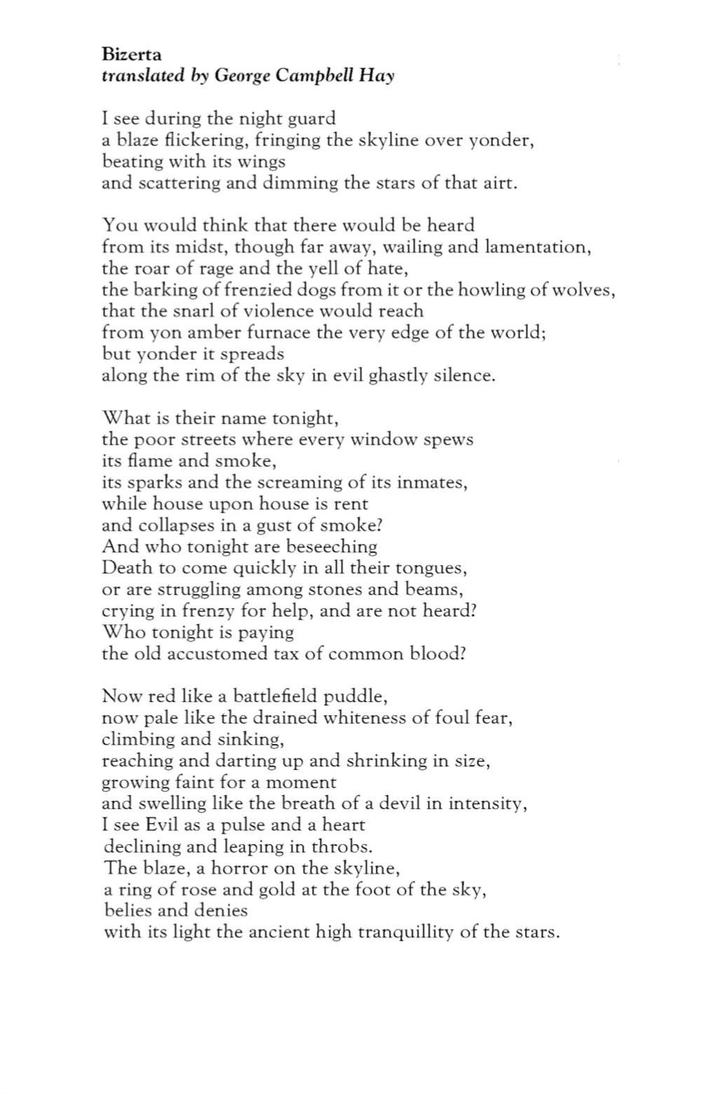 Bizerta
translated by George Campbell Hay

I see during the night guard
a blaze flickering, fringing the skyline over yonder,
beating with its wings
and scattering and dimming the stars of that airt.

You would think that there would be heard
from its midst, though far away, wailing and lamentation,
the roar of rage and the yell of hate,
the barking of frenzied dogs from it or the howling of wolves,
that the snarl of violence would reach
from yon amber furnace the very edge of the world;
but yonder it spreads
along the rim of the sky in evil ghastly silence.

What is their name tonight,
the poor streets where every window spews
its flame and smoke,
its sparks and the screaming of its inmates,
while house upon house is rent
and collapses in a gust of smoke?
And who tonight are beseeching
Death to come quickly in all their tongues,
or are struggling among stones and beams,
crying in frenzy for help, and are not heard?
Who tonight is paying
the old accustomed tax of common blood?

Now red like a battlefield puddle,
now pale like the drained whiteness of foul fear,
climbing and sinking,
reaching and darting up and shrinking in size,
growing faint for a moment
and swelling like the breath of a devil in intensity,
I see Evil as a pulse and a heart
declining and leaping in throbs.
The blaze, a horror on the skyline,
a ring of rose and gold at the foot of the sky,
belies and denies
with its light the ancient high tranquillity of the stars.