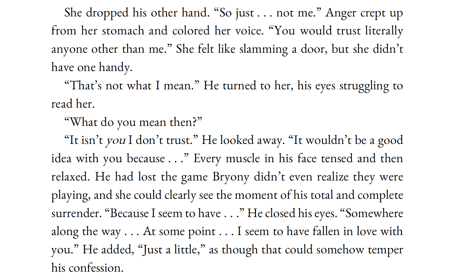 She dropped his other hand. “So just . . . not me.” Anger crept up from her stomach and colored her voice. “You would trust literally anyone other than me.” She felt like slamming a door, but she didn’t have one handy.

“That’s not what I mean.” He turned to her, his eyes struggling to read her.

“What do you mean then?”

“It isn’t you I don’t trust.” He looked away. “It wouldn’t be a good idea with you because . . .” Every muscle in his face tensed and then relaxed. He had lost the game Bryony didn’t even realize they were playing, and she could clearly see the moment of his total and complete surrender. “Because I seem to have . . .” He closed his eyes. “Somewhere along the way . . . At some point . . . I seem to have fallen in love with you.” He added, “Just a little,” as though that could somehow temper his confession.