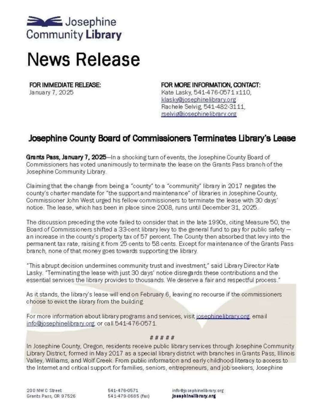 Josephine County Board of Commissioners Terminates Library's Lease Grants Pass, January 7, 2025—In a shocking turn of events, the Josephine County Board of Commissioners has voted unanimously to terminate the lease on the Grants Pass branch of the Josephine Community Library. Claimingthat the change from beinga “county” toa “community” library in 2017 negates the county’s charter mandate for “the supportand maintenance” of libraries in Josephine County, Commissioner John West urged his fellow commissioners to terminate the lease with 30 days’ notice. The lease, which has been in place since 2008, runs until December 31, 2025 The discussion preceding the vote failed to consider that in the late 1990s, citing Measure 50, the Board of Commissioners shifted a 33-cent library levy to the general fund to pay for public safety — an increase in the county’s property tax of 57 percent. The County then absorbed that levy into the permanent tax rate, raising it from 25 cents to 58 cents. Except for maintenance of the Grants Pass branch, none of that money goes towards supporting the library... As it stands, the library's lease will end on February 6, leaving no recourse if the commissioners choose to evict the library from the building.

[Some text deleted due to character limits]