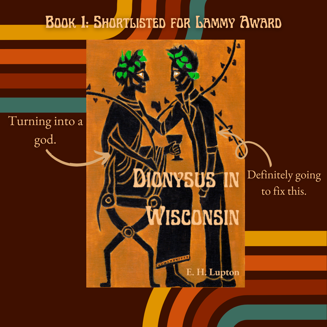 Wisconsin Gothic book 1: Shortlisted for a Lammy Award
The cover is black figure art of two men, one seated and dressed as Dionysus, one standing, wearing jeans and a leather jacket.

Arrow pointing to Dionysus: Turning into a god.
Arrow pointing to leather jacket: Definitely going to fix this.
