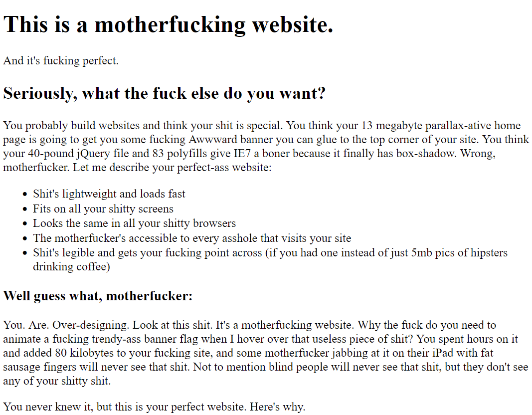 
This is a motherfucking website.
And it's fucking perfect.
Seriously, what the fuck else do you want?

You probably build websites and think your shit is special. You think your 13 megabyte parallax-ative home page is going to get you some fucking Awwward banner you can glue to the top corner of your site. You think your 40-pound jQuery file and 83 polyfills give IE7 a boner because it finally has box-shadow. Wrong, motherfucker. Let me describe your perfect-ass website:

    Shit's lightweight and loads fast
    Fits on all your shitty screens
    Looks the same in all your shitty browsers
    The motherfucker's accessible to every asshole that visits your site
    Shit's legible and gets your fucking point across (if you had one instead of just 5mb pics of hipsters drinking coffee)

Well guess what, motherfucker:

You. Are. Over-designing. Look at this shit. It's a motherfucking website. Why the fuck do you need to animate a fucking trendy-ass banner flag when I hover over that useless piece of shit? You spent hours on it and added 80 kilobytes to your fucking site, and some motherfucker jabbing at it on their iPad with fat sausage fingers will never see that shit. Not to mention blind people will never see that shit, but they don't see any of your shitty shit.

