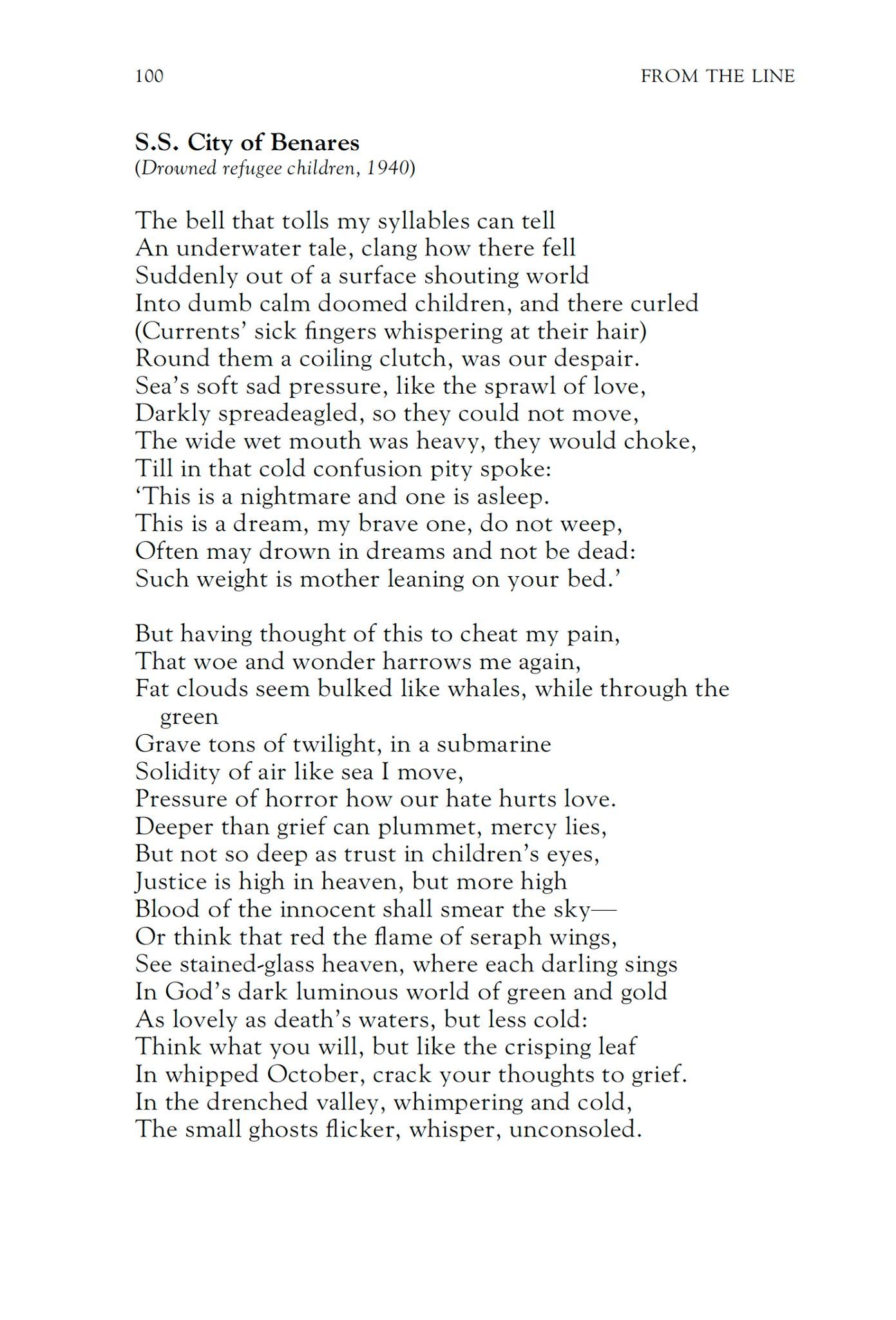 G. S. Fraser
S.S. City of Benares
(Drowned refugee children, 1940)

The bell that tolls my syllables can tell
An underwater tale, clang how there fell
Suddenly out of a surface shouting world
Into dumb calm doomed children, and there curled
(Currents’ sick fingers whispering at their hair)
Round them a coiling clutch, was our despair.
Sea’s soft sad pressure, like the sprawl of love,
Darkly spreadeagled, so they could not move,
The wide wet mouth was heavy, they would choke,
Till in that cold confusion pity spoke:
‘This is a nightmare and one is asleep.
This is a dream, my brave one, do not weep,
Often may drown in dreams and not be dead:
Such weight is mother leaning on your bed.’

But having thought of this to cheat my pain,
That woe and wonder harrows me again,
Fat clouds seem bulked like whales, while through the green
Grave tons of twilight, in a submarine
Solidity of air like sea I move,
Pressure of horror how our hate hurts love.
Deeper than grief can plummet, mercy lies,
But not so deep as trust in children’s eyes,
Justice is high in heaven, but more high
Blood of the innocent shall smear the sky—
Or think that red the flame of seraph wings,
See stained-glass heaven, where each darling sings
In God’s dark luminous world of green and gold
As lovely as death’s waters, but less cold:
Think what you will, but like the crisping leaf
In whipped October, crack your thoughts to grief.
In the drenched valley, whimpering and cold,
The small ghosts flicker, whisper, unconsoled.