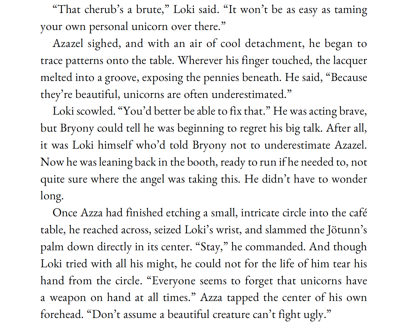 “That cherub’s a brute,” Loki said. “It won’t be as easy as taming your own personal unicorn over there.”

Azazel sighed, and with an air of cool detachment, he began to trace patterns onto the table. Wherever his finger touched, the lacquer melted into a groove, exposing the pennies beneath. He said, “Because they’re beautiful, unicorns are often underestimated.”

Loki scowled. “You’d better be able to fix that.” He was acting brave, but Bryony could tell he was beginning to regret his big talk. After all, it was Loki himself who’d told Bryony not to underestimate Azazel. Now he was leaning back in the booth, ready to run if he needed to, not quite sure where the angel was taking this. He didn’t have to wonder long.

Once Azza had finished etching a small, intricate circle into the café table, he reached across, seized Loki’s wrist, and slammed the Jötunn’s palm down directly in its center. “Stay,” he commanded. And though Loki tried with all his might, he could not for the life of him tear his hand from the circle. “Everyone seems to forget that unicorns have a weapon on hand at all times.” Azza tapped the center of his own forehead. “Don’t assume a beautiful creature can’t fight ugly.”