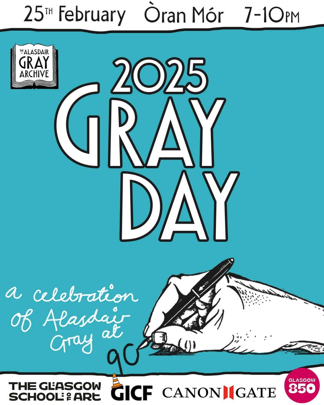 25th February   Òran Mór   7–10 p.m.

The Alasdair Gray Archive

2025
GRAY DAY

a celebration of Alasdair Gray at 90 (an illustration by Alasdair Gray of a hand holding a pen inks in the zero of "90")

Supported by The Glasgow School of Art
GICF
Canongate
Glasgow 850