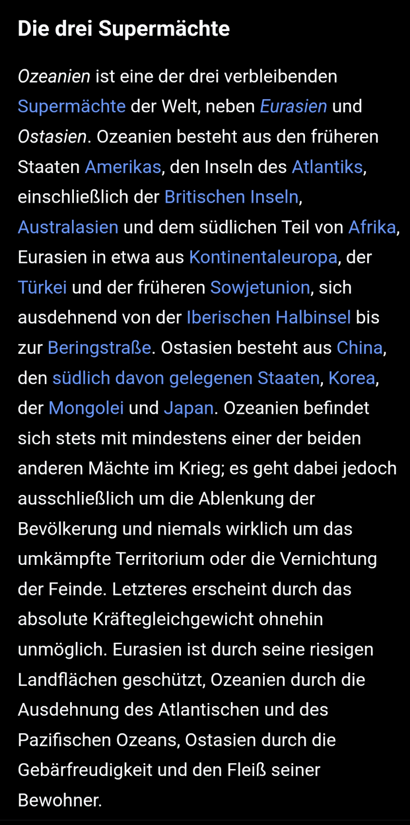 Abschnitt "Die drei Supermächte" aus dem Wikipedia-Artikel zu 1984:
"Ozeanien ist eine der drei verbleibenden Supermächte der Welt, neben Eurasien und Ostasien. Ozeanien besteht aus den früheren Staaten Amerikas, den Inseln des Atlantiks, einschließlich der Britischen Inseln, Australasien und dem südlichen Teil von Afrika, Eurasien in etwa aus Kontinentaleuropa, der Türkei und der früheren Sowjetunion, sich ausdehnend von der Iberischen Halbinsel bis zur Beringstraße. Ostasien besteht aus China, den südlich davon gelegenen Staaten, Korea, der Mongolei und Japan. Ozeanien befindet sich stets mit mindestens einer der beiden anderen Mächte im Krieg; es geht dabei jedoch ausschließlich um die Ablenkung der Bevölkerung und niemals wirklich um das umkämpfte Territorium oder die Vernichtung der Feinde. Letzteres erscheint durch das absolute Kräftegleichgewicht ohnehin unmöglich. Eurasien ist durch seine riesigen Landflächen geschützt, Ozeanien durch die Ausdehnung des Atlantischen und des Pazifischen Ozeans, Ostasien durch die Gebärfreudigkeit und den Fleiß seiner Bewohner."