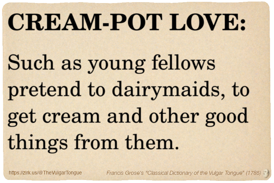 Image imitating a page from an old document, text (as in main toot):

CREAM-POT LOVE. Such as young fellows pretend to dairymaids, to get cream and other good things from them.

A selection from Francis Grose’s “Dictionary Of The Vulgar Tongue” (1785)